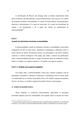 38
A classificação de Moyise não abrange todas as leituras intertextuais feitas
pelos estudiosos, que têm aplicado a teoria intertextual por cinco acessos: (1) a partir
de elementos inerentes a textualidade; (2) a partir do deslocamento, descentralização,
dispersão e disseminação; (3) a partir de cenas-tipo; (4) a partir da textualidade, da
cultura e da interpretação e (5) a partir das formas de manifestação da
intertextualidade.93
2.2.2.1
A partir de elementos inerentes à textualidade
A intertextualidade a partir de elementos inerentes a textualidade é uma leitura
comparativa de dois ou mais textos. Apontam-se semelhanças e diferenças entre os
textos através do elenco de paralelos léxicos, de personagens e de temas (enredos,
conceitos e motivos teológicos). Este grupo, que reúne a maioria das publicações
sobre a intertextualidade aplicada ao Antigo Testamento, pode ser subdivido em duas
linhas: (1) análise com suporte exegético; e (2) análise sem suporte exegético.
2.2.2.1.1 Análise com suporte exegético
Essa linha, onde a intertextualidade é feita com o suporte exegético a fim de
aprofundar os paralelos e salientar as diferenças e semelhanças entre os textos, pode
ser subdividida em: (a) Análise de paralelos léxicos; (b) Análise conjunta de paralelos
léxicos e de temas; (c) Análise conjunta de paralelos léxicos e personagens.
a) Análise de paralelos léxicos
Nesta categoria, os estudiosos, primeiramente, apresentam as passagens
pontuando algumas possíveis similaridades. Em seguida, fazem a exegese dos textos
93
A necessidade de propor uma nova classificação deu-se também porque, atualmente, na classificação
de Moyise os cinco tipos de intertextualidade pontuados podem ser enquadrados em um único grupo.
PUC-Rio-CertificaçãoDigitalNº0610542/CA
 