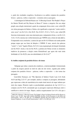 39
e, partir dos resultados exegéticos, focalizam-se na análise conjunta dos paralelos
léxicos – palavras, verbos e expressões – existentes entre as passagens.
A abordagem de Deborah Krause em “A Blessing Cursed: The Prophet’s Prayer
for Barren Womb end Dry Breasts in Hosea 9” ilustra a categoria. Em seu artigo
propôs uma relação intertextual a partir da comparação léxica entre a raiz verbal !tn
em várias passagens de Salmos e Oséias e do significado a expressão “ventre estéril e
seios secos” em Os 9,14 e Gn 49,25. Nos Sl 85,7; 27,12 e 74,19 a raiz verbal !tn
funciona ironicamente como uma interseção para o julgamento divino, e em Os 2,12;
11,8 e 13,10 a mesma raiz verbal demonstra que YHWH seria a fonte de toda dádiva.
Comparando essas conclusões, a autora diz que em Os 9,14 Efraim está sendo punido
porque negou que sua fonte de bênçãos é YHWH. E mais, através das palavras
“ventre” e “seios” ligados Efraim, Os 9,14 é uma reapropriação da benção formulada
em Gn 49,25. Assim, à luz de Gn 49,25, a profecia de Oséias reverte os elementos
traditivos da promessa e eleição contra Efraim/Israel, que agora não mais terão
fertilidade (cf. Gn 49,25), mas sim infertilidade (cf. Os 9,14).94
b) Análise conjunta de paralelos léxicos e de temas
Subgrupo que reúne a maioria dos estudiosos, a intertextualidade é demonstrada
a partir da exegese parcial ou total de cada um dos textos, seguida pela análise
conjunta dos paralelos léxicos – palavras, verbos e expressões – e dos temas das
passagens.
Lena-Sofia Tiemeyer, em “The Question of Indirect Touch: Lam 4,14; Ezek
44,19 and Hag 2,12-13”, por exemplo, analisa e compara as passagens, defendendo
que expressam a ideia de transferência do estado ritual através do toque indireto por
meio das roupas. Primeiro expõe as peculiaridades gramaticais de Ag 2,12-13 e a
compara com Ez 44,19, constatando que as passagens expressam diferenças entre o
santificar-se através do toque. Depois, analisa exegeticamente Lm 4,14 e diz que o
94
KRAUSE, Deborah. A Blessing Cursed: The Prophet’s Prayer for Barren Womb and Dry Breasts in
Hosea 9, pp. 191-203. Aqui estão também HAPNER, Gershon. Verbal Resonance in the Bible and
intertextuality. JSOT, n. 26, 2001, pp. 1-24; BERGEY, Ronald. The song of Moses (Dt 32,1-43) and
Isaianic Prophecies: A case of Esarly intertextuality?. JSOT, n. 28, 2003, pp. 33-54.
PUC-Rio-CertificaçãoDigitalNº0610542/CA
 