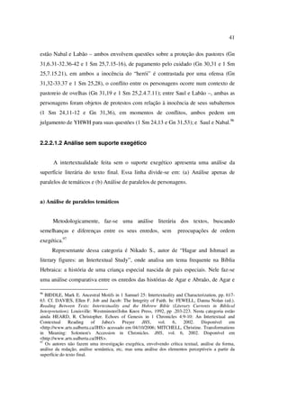 41
estão Nabal e Labão – ambos envolvem questões sobre a proteção dos pastores (Gn
31,6.31-32.36-42 e 1 Sm 25,7.15-16), de pagamento pelo cuidado (Gn 30,31 e 1 Sm
25,7.15.21), em ambos a inocência do “herói” é contrastada por uma ofensa (Gn
31,32-33.37 e 1 Sm 25,28), o conflito entre os personagens ocorre num contexto de
pastoreio de ovelhas (Gn 31,19 e 1 Sm 25,2.4.7.11); entre Saul e Labão –, ambas as
personagens foram objetos de protestos com relação à inocência de seus subalternos
(1 Sm 24,11-12 e Gn 31,36), em momentos de conflitos, ambos pedem um
julgamento de YHWH para suas questões (1 Sm 24,13 e Gn 31,53); e Saul e Nabal.96
2.2.2.1.2 Análise sem suporte exegético
A intertextualidade feita sem o suporte exegético apresenta uma análise da
superfície literária do texto final. Essa linha divide-se em: (a) Análise apenas de
paralelos de temáticos e (b) Análise de paralelos de personagens.
a) Análise de paralelos temáticos
Metodologicamente, faz-se uma análise literária dos textos, buscando
semelhanças e diferenças entre os seus enredos, sem preocupações de ordem
exegética.97
Representante dessa categoria é Nikado S., autor de “Hagar and Ishmael as
literary figures: an Intertextual Study”, onde analisa um tema frequente na Bíblia
Hebraica: a história de uma criança especial nascida de pais especiais. Nele faz-se
uma análise comparativa entre os enredos das histórias de Agar e Abraão, de Agar e
96
BIDDLE, Mark E. Ancestral Motifs in 1 Samuel 25: Intertextuality and Characterization, pp. 617-
63. Cf. DAVIES, Ellen F. Job and Jacob: The Integrity of Faith. In: FEWELL, Danna Nolan (ed.).
Reading Between Texts: Intertextuality and the Hebrew Bible (Literary Currents in Biblical
Interpretation). Louisville: Westminster/John Knox Press, 1992, pp .203-223. Nesta categoria estão
ainda HEARD, R. Christopher. Echoes of Genesis in 1 Chronicles 4:9-10: An Intertextual and
Contextual Reading of Jabez's Prayer JHS, vol. 6, 2002. Disponível em
<http://www.arts.ualberta.ca/JHS> acessado em 04/10/2006; MITCHELL, Christine. Transformations
in Meaning: Solomon's Accession in Chronicles. JHS, vol. 6, 2002. Disponível em
<http://www.arts.ualberta.ca/JHS>.
97
Os autores não fazem uma investigação exegética, envolvendo crítica textual, análise da forma,
análise da redação, análise semântica, etc, mas uma análise dos elementos perceptíveis a partir da
superfície do texto final.
PUC-Rio-CertificaçãoDigitalNº0610542/CA
 