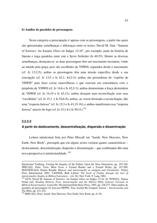 43
b) Análise de paralelos de personagens
Nesta categoria a preocupação é apenas com as personagens, a partir das quais
são apresentadas semelhanças e diferenças entre os textos. David M. Gun, “Samson
of Sorrows: An Isaianic Gloss on Judges 13-16”, por exemplo, parte da história de
Sansão e traça paralelos entre este e Servo Sofredor (Is 40-55). Dentre as diversas
semelhanças, destacam-se: as duas personagens têm um nascimento incomum, vindo
ao mundo pela graça, pois são escolhidos de YHWH, separados desde o nascimento
(cf. Jz 13,2-5); ambas as personagens têm uma missão específica desde a sua
concepção (cf. Jz 13,5 e Is 42,1; 44,2-3); ambas são possuidoras do “espírito de
YHWH” para fazer coisas maravilhosas e que estavam em consonância com o
propósito de YHWH (cf. Jz 14,6 e Is 42,2-3); ambas demonstram a força destruidora
de YHWH (cf. Jz 14,19 e Is 42,13); ambas desejam uma reconciliação com suas
“escolhidas” (cf. Jz 15,1 e Is 54,6-8); ambas, ao verem frustrada a reconciliação, dão
uma “resposta furiosa” (cf. Jz 15,3 e Is 41,15-16); e ambas manifestam essa “resposta
furiosa” através do fogo (cf. Jz 15,1-8 e Is 50,11).103
2.2.2.2
A partir do deslocamento, descentralização, dispersão e disseminação
Leitura intertextual feita por Peter Miscall em “Isaiah: New Heavens, New
Earth, New Book”, pressupõe que em alguns textos existem quatro características –
deslocamento, descentralização, dispersão e disseminação – que combinadas dão uma
nova perspectiva à intertextualidade. 104
Intertextual Trekking: Visiting the Iniquity of the Fathers Upon the Next Generation, pp. 195-220;
MISCALL, Peter. Texts, More Texts, a Textual Reader and a Textual Writer, pp. 247-260;
MACDONALD, Dennis Ronald. Mimesis and intertextuality in antiquity and Christianity. Trinity
Press International, 2001; TANNER, Beth LaNeel. The book of Psalms through the lens of
intertextuality (Studies in Biblical Literature – vol. 26). New York: P. Lang, 2001.
103
GUN, David M. Samson of Sorrows: An Isaianic Gloss on Judges 13-16. In: FEWELL, Danna
Nolan (ed). Reading Between Texts: Intertextuality and the Hebrew Bible (Literary Currents in
Biblical Interpretation). Louisville: Westminster/John Knox Press, 1992, pp. 228-237. Outra análise de
paralelos de personagens foi feita por PIPPIN, Tina. Jezebel Re-Vamped. Semeia – Intertextuality and
The Bible, pp. 221-234.
104
MISCALL, Peter. Isaiah: New Heavens, New Earth, New Book, pp. 41-56.
PUC-Rio-CertificaçãoDigitalNº0610542/CA
 