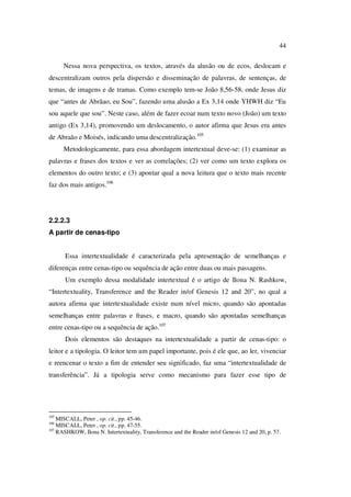 44
Nessa nova perspectiva, os textos, através da alusão ou de ecos, deslocam e
descentralizam outros pela dispersão e disseminação de palavras, de sentenças, de
temas, de imagens e de tramas. Como exemplo tem-se João 8,56-58, onde Jesus diz
que “antes de Abrãao, eu Sou”, fazendo uma alusão a Ex 3,14 onde YHWH diz “Eu
sou aquele que sou”. Neste caso, além de fazer ecoar num texto novo (João) um texto
antigo (Ex 3,14), promovendo um deslocamento, o autor afirma que Jesus era antes
de Abraão e Moisés, indicando uma descentralização.105
Metodologicamente, para essa abordagem intertextual deve-se: (1) examinar as
palavras e frases dos textos e ver as correlações; (2) ver como um texto explora os
elementos do outro texto; e (3) apontar qual a nova leitura que o texto mais recente
faz dos mais antigos.106
2.2.2.3
A partir de cenas-tipo
Essa intertextualidade é caracterizada pela apresentação de semelhanças e
diferenças entre cenas-tipo ou sequência de ação entre duas ou mais passagens.
Um exemplo dessa modalidade intertextual é o artigo de Ilona N. Rashkow,
“Intertextuality, Transference and the Reader in/of Genesis 12 and 20”, no qual a
autora afirma que intertextualidade existe num nível micro, quando são apontadas
semelhanças entre palavras e frases, e macro, quando são apontadas semelhanças
entre cenas-tipo ou a sequência de ação.107
Dois elementos são destaques na intertextualidade a partir de cenas-tipo: o
leitor e a tipologia. O leitor tem um papel importante, pois é ele que, ao ler, vivenciar
e reencenar o texto a fim de entender seu significado, faz uma “intertextualidade de
transferência”. Já a tipologia serve como mecanismo para fazer esse tipo de
105
MISCALL, Peter , op. cit., pp. 45-46.
106
MISCALL, Peter , op. cit., pp. 47-55.
107
RASHKOW, Ilona N. Intertextuality, Transference and the Reader in/of Genesis 12 and 20, p. 57.
PUC-Rio-CertificaçãoDigitalNº0610542/CA
 