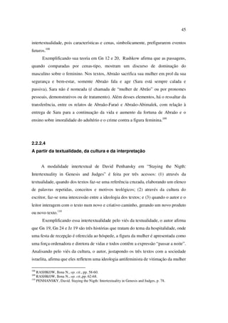 45
intertextualidade, pois características e cenas, simbolicamente, prefigurarem eventos
futuros.108
Exemplificando sua teoria em Gn 12 e 20, Rashkow afirma que as passagens,
quando comparadas por cenas-tipo, mostram um discurso de dominação do
masculino sobre o feminino. Nos textos, Abraão sacrifica sua mulher em prol da sua
segurança e bem-estar, somente Abraão fala e age (Sara está sempre calada e
passiva), Sara não é nomeada (é chamada de “mulher de Abrão” ou por pronomes
pessoais, demonstrativos ou de tratamento). Além desses elementos, há o ressaltar da
transferência, entre os relatos de Abraão-Faraó e Abraão-Abimalek, com relação à
entrega de Sara para a continuação da vida e aumento da fortuna de Abraão e o
ensino sobre imoralidade do adultério e o crime contra a figura feminina.109
2.2.2.4
A partir da textualidade, da cultura e da interpretação
A modalidade intertextual de David Penhansky em “Staying the Nigth:
Intertextuality in Genesis and Judges” é feita por três acessos: (1) através da
textualidade, quando dos textos faz-se uma referência cruzada, elaborando um elenco
de palavras repetidas, conceitos e motivos teológicos; (2) através da cultura do
escritor, faz-se uma intercessão entre a ideologia dos textos; e (3) quando o autor e o
leitor interagem com o texto num novo e criativo caminho, gerando um novo produto
ou novo texto.110
Exemplificando essa intertextualidade pelo viés da textualidade, o autor afirma
que Gn 19, Gn 24 e Jz 19 são três histórias que tratam do tema da hospitalidade, onde
uma festa de recepção é oferecida ao hóspede, a figura da mulher é apresentada como
uma força ordenadora e diretora de vidas e todos contêm a expressão “passar a noite”.
Analisando pelo viés da cultura, o autor, justapondo os três textos com a sociedade
israelita, afirma que eles refletem uma ideologia antifeminista de vitimação da mulher
108
RASHKOW, Ilona N., op. cit., pp. 58-60.
109
RASHKOW, Ilona N., op. cit.,pp. 62-68.
110
PENHANSKY, David. Staying the Nigth: Intertextuality in Genesis and Judges, p. 78.
PUC-Rio-CertificaçãoDigitalNº0610542/CA
 
