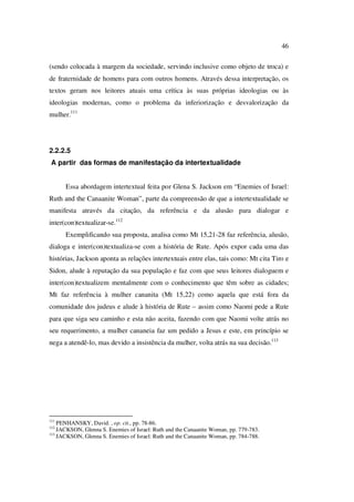 46
(sendo colocada à margem da sociedade, servindo inclusive como objeto de troca) e
de fraternidade de homens para com outros homens. Através dessa interpretação, os
textos geram nos leitores atuais uma crítica às suas próprias ideologias ou às
ideologias modernas, como o problema da inferiorização e desvalorização da
mulher.111
2.2.2.5
A partir das formas de manifestação da intertextualidade
Essa abordagem intertextual feita por Glena S. Jackson em “Enemies of Israel:
Ruth and the Canaanite Woman”, parte da compreensão de que a intertextualidade se
manifesta através da citação, da referência e da alusão para dialogar e
inter(con)textualizar-se.112
Exemplificando sua proposta, analisa como Mt 15,21-28 faz referência, alusão,
dialoga e inter(con)textualiza-se com a história de Rute. Após expor cada uma das
histórias, Jackson aponta as relações intertextuais entre elas, tais como: Mt cita Tiro e
Sidon, alude à reputação da sua população e faz com que seus leitores dialoguem e
inter(con)textualizem mentalmente com o conhecimento que têm sobre as cidades;
Mt faz referência à mulher cananita (Mt 15,22) como aquela que está fora da
comunidade dos judeus e alude à história de Rute – assim como Naomi pede a Rute
para que siga seu caminho e esta não aceita, fazendo com que Naomi volte atrás no
seu requerimento, a mulher cananeia faz um pedido a Jesus e este, em princípio se
nega a atendê-lo, mas devido a insistência da mulher, volta atrás na sua decisão.113
111
PENHANSKY, David. , op. cit., pp. 78-86.
112
JACKSON, Glenna S. Enemies of Israel: Ruth and the Canaanite Woman, pp. 779-783.
113
JACKSON, Glenna S. Enemies of Israel: Ruth and the Canaanite Woman, pp. 784-788.
PUC-Rio-CertificaçãoDigitalNº0610542/CA
 