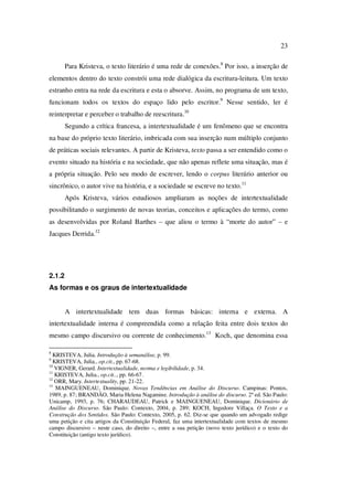 23
Para Kristeva, o texto literário é uma rede de conexões.8
Por isso, a inserção de
elementos dentro do texto constrói uma rede dialógica da escritura-leitura. Um texto
estranho entra na rede da escritura e esta o absorve. Assim, no programa de um texto,
funcionam todos os textos do espaço lido pelo escritor.9
Nesse sentido, ler é
reinterpretar e perceber o trabalho de reescritura.10
Segundo a crítica francesa, a intertextualidade é um fenômeno que se encontra
na base do próprio texto literário, imbricada com sua inserção num múltiplo conjunto
de práticas sociais relevantes. A partir de Kristeva, texto passa a ser entendido como o
evento situado na história e na sociedade, que não apenas reflete uma situação, mas é
a própria situação. Pelo seu modo de escrever, lendo o corpus literário anterior ou
sincrônico, o autor vive na história, e a sociedade se escreve no texto.11
Após Kristeva, vários estudiosos ampliaram as noções de intertextualidade
possibilitando o surgimento de novas teorias, conceitos e aplicações do termo, como
as desenvolvidas por Roland Barthes – que aliou o termo à “morte do autor” – e
Jacques Derrida.12
2.1.2
As formas e os graus de intertextualidade
A intertextualidade tem duas formas básicas: interna e externa. A
intertextualidade interna é compreendida como a relação feita entre dois textos do
mesmo campo discursivo ou corrente de conhecimento.13
Koch, que denomina essa
8
KRISTEVA, Julia. Introdução à semanálise, p. 99.
9
KRISTEVA, Julia., op.cit., pp. 67-68.
10
VIGNER, Gerard. Intertextualidade, norma e legibilidade, p. 34.
11
KRISTEVA, Julia., op.cit.., pp. 66-67.
12
ORR, Mary. Intertextuality, pp. 21-22.
13
MAINGUENEAU, Dominique. Novas Tendências em Análise do Discurso. Campinas: Pontos,
1989, p. 87; BRANDÃO, Maria Helena Nagamine. Introdução à análise do discurso. 2ª ed. São Paulo:
Unicamp, 1993, p. 76; CHARAUDEAU, Patrick e MAINGUENEAU, Dominique. Dicionário de
Análise do Discurso. São Paulo: Contexto, 2004, p. 289; KOCH, Ingedore Villaça. O Texto e a
Construção dos Sentidos. São Paulo: Contexto, 2005, p. 62. Diz-se que quando um advogado redige
uma petição e cita artigos da Constituição Federal, faz uma intertextualidade com textos de mesmo
campo discursivo – neste caso, do direito –, entre a sua petição (novo texto jurídico) e o texto do
Constituição (antigo texto jurídico).
PUC-Rio-CertificaçãoDigitalNº0610542/CA
 