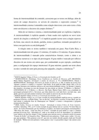 24
forma de intertextualidade de conteúdo, acrescenta que os textos em diálogo, além de
serem do campo discursivo, se servem de conceitos e expressões comuns.14
A
intertextualidade externa é entendida como relação dum texto com outro texto e feita
entre um discurso e discursos de campos distintos.15
Além de ser interna e externa, a intertextualidade pode ser explícita e implícita.
A intertextualidade é explícita quando a fonte usada está explícita no novo texto
através de citações e referências16
e é implícita quando ocorre sem a citação expressa
da fonte, mas através da alusão, paródia, ironia e paráfrase, tornando perceptível ao
leitor com qual texto se está dialogando.17
A relação entre os textos também é mesurada em graus. Para Carlos Reis, a
intertextualidade tem três graus: (1) mínimo, (2) médio e (3) máximo. O grau mínimo
de intertextualidade é marcado pelas características formais, como o ritmo e as
estruturas narrativas e os tipos de personagem. O grau médio é marcado por reflexos
discretos de uns textos em outros que, por continuidade ou por rejeição, contribuem
para a configuração do espaço intertextual. O grau máximo, quando um texto altera
ou não o sentido de outro pela presença das epígrafes, citações e referências.18
14
KOCH, Ingedore Villaça. O Texto e a Construção dos Sentidos, p. 62.
15
MAINGUENEAU, Dominique. Novas Tendências em Análise do Discurso, p.87; BRANDÃO,
Maria Helena Nagamine. Introdução à análise do discurso, p. 76 e CHARAUDEAU, Patrick e
MAINGUENEAU, Dominique. Dicionário de Análise do Discurso, p. 289. A matéria da revista Veja
“Quanto o cérebro é o médico e o monstro” (São Paulo, 28 de junho de 2006, edição 1962, n.25) ao
relacionar literatura com medicina utilizou-se de uma intertextualidade externa. Ao abordar o impacto
das emoções e da psique na cura das doenças faz uma alusão ao clássico “O Médico e o Monstro”
(STEVENSON, R. L. O Médico e o Monstro. São Paulo: Martin Claret, 2002) e usa a dualidade do
personagem principal de R. L. Stevenson, que tinha dentro de si um lado bom e um lado mau, para
aludir a pessoas que tanto podem somatizar como ajudar no processo da cura das doenças.
16
KOCH, Ingedore Villaça. O Texto e a Construção dos Sentidos, p. 63.
17
KOCH, Ingedore Villaça, loc.cit. Como exemplo de intertextualidade implícita tem-se o quadro no
programa Fantástico, da Rede Globo, “Ser ou não Ser”, da filósofa e escritora Viviane Mosé, que faz
uma alusão à conhecida frase de Shakespeare em “Hamlet” e remete o telespectador à pergunta
existencial da filosofia.
18
REIS, Carlos. Técnicas de Análise Textual – Introdução à Leitura Crítica do Texto Literário.
Coimbra: Almedina, 1981, p.133. Como exemplo de grau mínimo tem-se o poema “O Amor Bate na
Aorta”, de Carlos Drummond, que faz referência a Carlitos, um famoso personagem cinematográfico:
“Meu bem, não chores, / hoje tem filme de Carlito!”. Exemplo de grau médio é a capa e a matéria
principal da revista Veja, “Apocalipse já”, onde se faz alusão ao livro do Apocalipse e as catástrofes
como indícios de final dos tempos. Como exemplo grau máximo tem-se a primeira estrofe do poema
“Canção do Exílio”, de Gonçalves Dias: “Minha terra tem palmeiras, / Onde canta o sabiá; / As aves,
que aqui gorjeiam, / Não gorjeiam como lá”, que tem seu sentido alterado quando citado por Oswald
de Andrade: “Minha terra tem palmares / onde gorjeia o mar / os passarinhos daqui / não cantam como
os de lá”.
PUC-Rio-CertificaçãoDigitalNº0610542/CA
 
