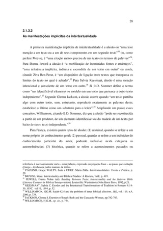 28
2.1.3.2
As manifestações implícitas da intertextualidade
A primeira manifestação implícita de intertextualidade é a alusão ou “uma leve
menção a um texto ou a um de seus componentes em um segundo texto”33
ou, como
prefere Moyise, é “uma citação menos precisa de um texto em termos de palavras”34
.
Para Donna Fewell a alusão é “a mobilização de inominadas fontes e endereços”,
“uma referência implícita, indireta e escondida de um texto em outro” ou ainda,
citando Ziva Ben-Perat, é “um dispositivo de ligação entre textos que transpassa os
limites do texto no qual é achado”.35
Para Sylvia Keesmaat, alusão é uma menção
intencional e consciente de um texto em outro.36
Já B.D. Sommer define o termo
como “um identificável elemento ou modelo em um texto que pertence a outro texto
independente”.37
Segundo Glenna Jackson, a alusão ocorre quando “um texto partilha
algo com outro texto, sem, entretanto, reproduzir exatamente as palavras deste;
estabelece o último como um substrato para o leitor”.38
Ampliando um pouco esses
conceitos, Williamson, citando B.D. Sommer, diz que a alusão “pode ser reconhecida
a partir de um produtor, de um elemento identificável ou do modelo de um texto por
baixo de outro texto independente.”39
Para França, existem quatro tipos de alusão: (1) nominal, quando se refere a um
nome próprio do conhecimento geral; (2) pessoal, quando se refere a um indivíduo do
conhecimento particular do autor, podendo incluir-se nesta categoria as
autorreferências; (3) histórica, quando se refere a acontecimentos passados ou
referência é necessariamente curta – uma palavra, expressão ou pequena frase – ao passo que a citação
é longa – trechos ou partes maiores de textos.
33
PAULINO, Graça; WALTY, Ivete e CURY, Maria Zilda. Intertextualidades: Teoria e Prática, p.
29.
34
MOYISE, Steve. Intertextuality and Biblical Studies: A Review, VetE, p. 419.
35
FEWELL, Danna Nolan (ed). Reading Between Texts: Intertextuality and the Hebrew Bible
(Literary Currents in Biblical Interpretation). Louisville: Westminster/John Knox Press, 1992, p.21.
36
KEESMAAT, Sylvia C. Exodus and the Intertextual Transformation of Tradition in Romans 8.14-
30. JSNT, vol.16, 1994, p. 32.
37
WILLIAMSON, H.G.M. Isaiah 62:4 and the problem of inner biblical allusions. JBL, vol. 119, n.4,
2000, p. 734.
38
JACKSON, Glenna S. Enemies of Israel: Ruth and the Canaanite Woman, pp.782-783.
39
WILLIAMSON, H.G.M., op. cit., p. 734.
PUC-Rio-CertificaçãoDigitalNº0610542/CA
 