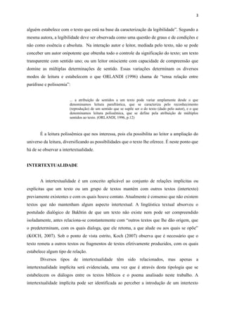 alguém estabelece com o texto que está na base da caracterização da legibilidade”. Segundo a
mesma autora, a legibilidade deve ser observada como uma questão de graus e de condições e
não como essência e absoluta. Na interação autor e leitor, mediada pelo texto, não se pode
conceber um autor onipotente que obtenha todo o controle da significação do texto; um texto
transparente com sentido uno; ou um leitor onisciente com capacidade de compreensão que
domine as múltiplas determinações de sentido. Essas variações determinam os diversos
modos de leitura e estabelecem o que ORLANDI (1996) chama de “tensa relação entre
paráfrase e polissemia”:
... a atribuição de sentidos a um texto pode variar amplamente desde o que
denominamos leitura parafrástica, que se caracteriza pelo reconhecimento
(reprodução) de um sentido que se supõe ser o do texto (dado pelo autor), e o que
denominamos leitura polissêmica, que se define pela atribuição de múltiplos
sentidos ao texto. (ORLANDI, 1996, p.12)
É a leitura polissêmica que nos interessa, pois ela possibilita ao leitor a ampliação do
universo da leitura, diversificando as possibilidades que o texto lhe oferece. É neste ponto que
há de se observar a intertextualidade.
INTERTEXTUALIDADE
A intertextualidade é um conceito aplicável ao conjunto de relações implícitas ou
explícitas que um texto ou um grupo de textos mantém com outros textos (intertexto)
previamente existentes e com os quais houve contato. Atualmente é consenso que não existem
textos que não mantenham algum aspecto intertextual. A lingüística textual absorveu o
postulado dialógico de Bakhtin de que um texto não existe nem pode ser compreendido
isoladamente, antes relaciona-se constantemente com “outros textos que lhe dão origem, que
o predeterminam, com os quais dialoga, que ele retoma, a que alude ou aos quais se opõe”
(KOCH, 2007). Sob o ponto de vista estrito, Koch (2007) observa que é necessário que o
texto remeta a outros textos ou fragmentos de textos efetivamente produzidos, com os quais
estabelece algum tipo de relação.
Diversos tipos de intertextualidade têm sido relacionados, mas apenas a
intertextualidade implícita será evidenciada, uma vez que é através desta tipologia que se
estabelecem os diálogos entre os textos bíblicos e o poema analisado neste trabalho. A
intertextualidade implícita pode ser identificada ao perceber a introdução de um intertexto
3
 