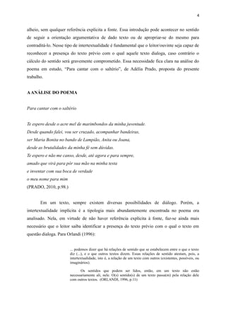 alheio, sem qualquer referência explícita a fonte. Essa introdução pode acontecer no sentido
de seguir a orientação argumentativa de dado texto ou de apropriar-se do mesmo para
contraditá-lo. Nesse tipo de intertextualidade é fundamental que o leitor/ouvinte seja capaz de
reconhecer a presença do texto prévio com o qual aquele texto dialoga, caso contrário o
cálculo do sentido será gravemente comprometido. Essa necessidade fica clara na análise do
poema em estudo, “Para cantar com o saltério”, de Adélia Prado, proposta do presente
trabalho.
AANÁLISE DO POEMA
Para cantar com o saltério
Te espero desde o acre mel de marimbondos da minha juventude.
Desde quando falei, vou ser cruzado, acompanhar bandeiras,
ser Maria Bonita no bando de Lampião, Anita ou Joana,
desde as brutalidades da minha fé sem dúvidas.
Te espero e não me canso, desde, até agora e para sempre,
amado que virá para pôr sua mão na minha testa
e inventar com sua boca de verdade
o meu nome para mim
(PRADO, 2010, p.98.)
Em um texto, sempre existem diversas possibilidades de diálogo. Porém, a
intertextualidade implícita é a tipologia mais abundantemente encontrada no poema ora
analisado. Nela, em virtude de não haver referência explícita à fonte, faz-se ainda mais
necessário que o leitor saiba identificar a presença do texto prévio com o qual o texto em
questão dialoga. Para Orlandi (1996):
... podemos dizer que há relações de sentido que se estabelecem entre o que o texto
diz (...), e o que outros textos dizem. Essas relações de sentido atestam, pois, a
intertextualidade, isto é, a relação de um texto com outros (existentes, possíveis, ou
imaginários).
Os sentidos que podem ser lidos, então, em um texto não estão
necessariamente ali, nele. O(s) sentido(s) de um texto passa(m) pela relação dele
com outros textos. (ORLANDI, 1996, p.11)
4
 