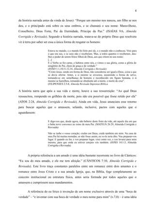da história narrada antes da vinda de Jesus): “Porque um menino nos nasceu, um filho se nos
deu, e o principado está sobre os seus ombros, e se chamará o seu nome: Maravilhoso,
Conselheiro, Deus Forte, Pai da Eternidade, Príncipe da Paz.” (ISAÍAS 9:6, Almeida
Corrigida e Revisada). Segundo a história narrada, tratava-se do próprio Deus que resolvera
vir à terra por saber ser essa a única forma de resgatar os homens:
Estava no mundo, e o mundo foi feito por ele, e o mundo não o conheceu. Veio para
o que era seu, e os seus não o receberam. Mas, a todos quantos o receberam, deu-
lhes o poder de serem feitos filhos de Deus, aos que crêem no seu nome;
[...]
E o Verbo se fez carne, e habitou entre nós, e vimos a sua glória, como a glória do
unigênito do Pai, cheio de graça e de verdade.”
(JOÃO 1:1,10,11,12,14, Almeida Corrigida e Revisada)
“Cristo Jesus, sendo em forma de Deus, não considerou ser igual a Deus, coisa a que
se devia aferrar. Antes, a si mesmo se esvaziou, assumindo a forma de servo,
tornando-se em semelhança de homens e reconhecido em figura humana, a si
mesmo se humilhou, tornando-se obediente até a morte, e morte de cruz”.
(FILIPENSES 2.5-8, Almeida Revisada Imprensa Bíblica
A história narra que após a sua vida e morte, houve a sua ressurreição: “Ao qual Deus
ressuscitou, rompendo os grilhões da morte, pois não era possível que fosse retido por ela”
(ATOS 2:24, Almeida Corrigida e Revisada). Ainda em vida, Jesus anunciara esse retorno
para buscar aqueles que o amassem, selando, inclusive, pactos com aqueles que o
aguardassem:
E digo-vos que, desde agora, não beberei deste fruto da vide, até aquele dia em que
o beba novo convosco no reino de meu Pai. (MATEUS 26:29, Almeida Corrigida e
Revisada)
Não se turbe o vosso coração; credes em Deus, crede também em mim. Na casa de
meu Pai há muitas moradas; se não fosse assim, eu vo-lo teria dito. Vou preparar-vos
lugar. E quando eu for, e vos preparar lugar, virei outra vez, e vos levarei para mim
mesmo, para que onde eu estiver estejais vós também. (JOÃO 14:1-3, Almeida
Corrigida e Revisada)
A própria referência a um amado é uma idéia bastante recorrente no livro de Cânticos:
“Eu sou do meu amado, e ele me tem afeição.” (CÂNTICOS 7:10, Almeida Corrigida e
Revisada). Este livro traça constantes paralelos entre um romance entre dois amantes e o
romance entre Jesus Cristo e a sua amada Igreja, que, na Bíblia, foge completamente ao
conceito institucional ou estrutura física, antes seria formada por todos aqueles que o
amassem e cumprissem seus mandamentos.
A referência do eu lírico à invenção de um nome exclusivo através de uma “boca de
verdade” – “e inventar com sua boca de verdade o meu nome para mim” (v.7,8) – é uma idéia
6
 