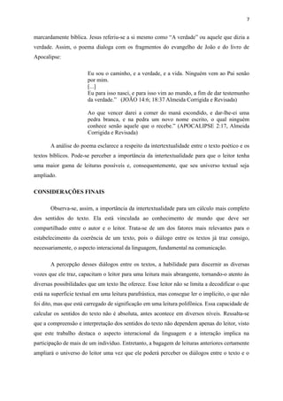 marcardamente bíblica. Jesus referiu-se a si mesmo como “A verdade” ou aquele que dizia a
verdade. Assim, o poema dialoga com os fragmentos do evangelho de João e do livro de
Apocalipse:
Eu sou o caminho, e a verdade, e a vida. Ninguém vem ao Pai senão
por mim.
[...]
Eu para isso nasci, e para isso vim ao mundo, a fim de dar testemunho
da verdade.” (JOÃO 14:6; 18:37 Almeida Corrigida e Revisada)
Ao que vencer darei a comer do maná escondido, e dar-lhe-ei uma
pedra branca, e na pedra um novo nome escrito, o qual ninguém
conhece senão aquele que o recebe.” (APOCALIPSE 2:17, Almeida
Corrigida e Revisada)
A análise do poema esclarece a respeito da intertextualidade entre o texto poético e os
textos bíblicos. Pode-se perceber a importância da intertextualidade para que o leitor tenha
uma maior gama de leituras possíveis e, consequentemente, que seu universo textual seja
ampliado.
CONSIDERAÇÕES FINAIS
Observa-se, assim, a importância da intertextualidade para um cálculo mais completo
dos sentidos do texto. Ela está vinculada ao conhecimento de mundo que deve ser
compartilhado entre o autor e o leitor. Trata-se de um dos fatores mais relevantes para o
estabelecimento da coerência de um texto, pois o diálogo entre os textos já traz consigo,
necessariamente, o aspecto interacional da linguagem, fundamental na comunicação.
A percepção desses diálogos entre os textos, a habilidade para discernir as diversas
vozes que ele traz, capacitam o leitor para uma leitura mais abrangente, tornando-o atento às
diversas possibilidades que um texto lhe oferece. Esse leitor não se limita a decodificar o que
está na superfície textual em uma leitura parafrástica, mas consegue ler o implícito, o que não
foi dito, mas que está carregado de significação em uma leitura polifônica. Essa capacidade de
calcular os sentidos do texto não é absoluta, antes acontece em diversos níveis. Ressalta-se
que a compreensão e interpretação dos sentidos do texto não dependem apenas do leitor, visto
que este trabalho destaca o aspecto interacional da linguagem e a interação implica na
participação de mais de um indivíduo. Entretanto, a bagagem de leituras anteriores certamente
ampliará o universo do leitor uma vez que ele poderá perceber os diálogos entre o texto e o
7
 