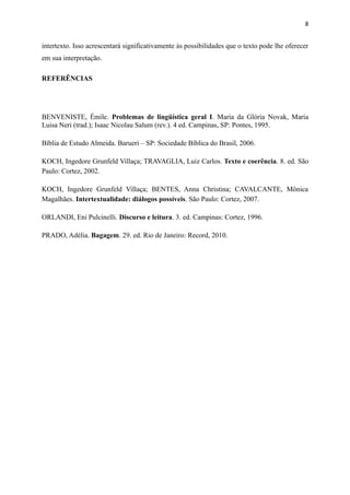 intertexto. Isso acrescentará significativamente às possibilidades que o texto pode lhe oferecer
em sua interpretação.
REFERÊNCIAS
BENVENISTE, Émile. Problemas de lingüística geral I. Maria da Glória Novak, Maria
Luisa Neri (trad.); Isaac Nicolau Salum (rev.). 4 ed. Campinas, SP: Pontes, 1995.
Bíblia de Estudo Almeida. Barueri – SP: Sociedade Bíblica do Brasil, 2006.
KOCH, Ingedore Grunfeld Villaça; TRAVAGLIA, Luiz Carlos. Texto e coerência. 8. ed. São
Paulo: Cortez, 2002.
KOCH, Ingedore Grunfeld Villaça; BENTES, Anna Christina; CAVALCANTE, Mônica
Magalhães. Intertextualidade: diálogos possíveis. São Paulo: Cortez, 2007.
ORLANDI, Eni Pulcinelli. Discurso e leitura. 3. ed. Campinas: Cortez, 1996.
PRADO, Adélia. Bagagem. 29. ed. Rio de Janeiro: Record, 2010.
8
 