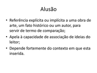 Alusão
• Referência explícita ou implícita a uma obra de
  arte, um fato histórico ou um autor, para
  servir de termo de comparação;
• Apela à capacidade de associação de ideias do
  leitor;
• Depende fortemente do contexto em que esta
  inserida.
 