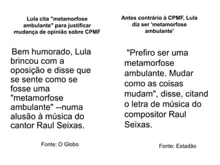 Lula cita "metamorfose       Antes contrário à CPMF, Lula
  ambulante" para justificar        diz ser 'metamorfose
mudança de opinião sobre CPMF            ambulante'


 Bem humorado, Lula               "Prefiro ser uma
brincou com a                    metamorfose
oposição e disse que             ambulante. Mudar
se sente como se                 como as coisas
fosse uma
"metamorfose                     mudam", disse, citand
ambulante" --numa                o letra de música do
alusão à música do               compositor Raul
cantor Raul Seixas.              Seixas.

         Fonte: O Globo                      Fonte: Estadão
 
