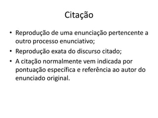 Citação
• Reprodução de uma enunciação pertencente a
  outro processo enunciativo;
• Reprodução exata do discurso citado;
• A citação normalmente vem indicada por
  pontuação específica e referência ao autor do
  enunciado original.
 