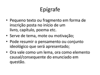 Epígrafe
• Pequeno texto ou fragmento em forma de
  inscrição posta no início de um
  livro, capítulo, poema etc.
• Serve de tema, mote ou motivação;
• Pode resumir o pensamento ou conjunto
  ideológico que será apresentado;
• Ora vale como um lema, ora como elemento
  causal/consequente do enunciado em
  questão.
 