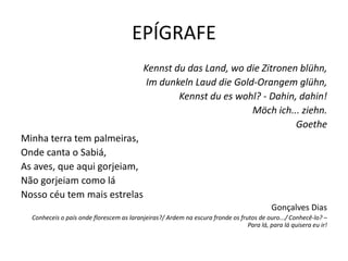 EPÍGRAFE
                                           Kennst du das Land, wo die Zitronen blühn,
                                            Im dunkeln Laud die Gold-Orangem glühn,
                                                   Kennst du es wohl? - Dahin, dahin!
                                                                    Möch ich... ziehn.
                                                                              Goethe
Minha terra tem palmeiras,
Onde canta o Sabiá,
As aves, que aqui gorjeiam,
Não gorjeiam como lá
Nosso céu tem mais estrelas
                                                                                          Gonçalves Dias
  Conheceis o país onde florescem as laranjeiras?/ Ardem na escura fronde os frutos de ouro.../ Conhecê-lo? –
                                                                                Para lá, para lá quisera eu ir!
 