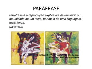 PARÁFRASE
Paráfrase é a reprodução explicativa de um texto ou
de unidade de um texto, por meio de uma linguagem
mais longa.
(WIKIPÉDIA)




                   Enio Squeff, "Paráfrase", 1997 (II), díptico,
                            125 x 125 cm, têmpera sobre tela
 