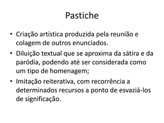 Pastiche
• Criação artística produzida pela reunião e
  colagem de outros enunciados.
• Diluição textual que se aproxima da sátira e da
  paródia, podendo até ser considerada como
  um tipo de homenagem;
• Imitação reiterativa, com recorrência a
  determinados recursos a ponto de esvaziá-los
  de significação.
 