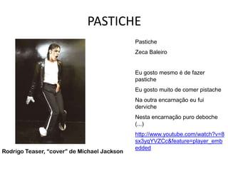 PASTICHE
                                             Pastiche
                                             Zeca Baleiro


                                             Eu gosto mesmo é de fazer
                                             pastiche
                                             Eu gosto muito de comer pistache
                                             Na outra encarnação eu fui
                                             derviche
                                             Nesta encarnação puro deboche
                                             (...)
                                             http://www.youtube.com/watch?v=8
                                             sx3yqYVZCc&feature=player_emb
                                             edded
Rodrigo Teaser, “cover” de Michael Jackson
 
