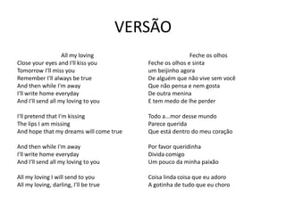 VERSÃO
                   All my loving                          Feche os olhos
Close your eyes and I'll kiss you         Feche os olhos e sinta
Tomorrow I'll miss you                    um beijinho agora
Remember I'll always be true              De alguém que não vive sem você
And then while I'm away                   Que não pensa e nem gosta
I'll write home everyday                  De outra menina
And I'll send all my loving to you        E tem medo de lhe perder

I'll pretend that I'm kissing             Todo a...mor desse mundo
The lips I am missing                     Parece querida
And hope that my dreams will come true    Que está dentro do meu coração

And then while I'm away                   Por favor queridinha
I'll write home everyday                  Divida comigo
And I'll send all my loving to you        Um pouco da minha paixão

All my loving I will send to you          Coisa linda coisa que eu adoro
All my loving, darling, I'll be true      A gotinha de tudo que eu choro
 