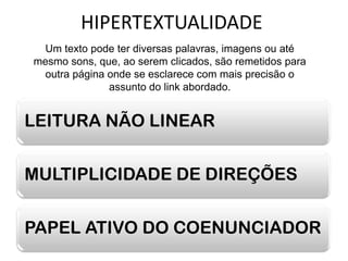 HIPERTEXTUALIDADE
 Um texto pode ter diversas palavras, imagens ou até
mesmo sons, que, ao serem clicados, são remetidos para
 outra página onde se esclarece com mais precisão o
              assunto do link abordado.


LEITURA NÃO LINEAR


MULTIPLICIDADE DE DIREÇÕES


PAPEL ATIVO DO COENUNCIADOR
 