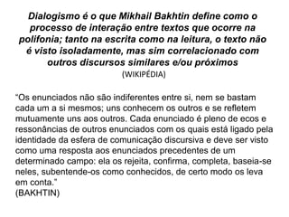 Dialogismo é o que Mikhail Bakhtin define como o
  processo de interação entre textos que ocorre na
polifonia; tanto na escrita como na leitura, o texto não
 é visto isoladamente, mas sim correlacionado com
      outros discursos similares e/ou próximos
                          (WIKIPÉDIA)

“Os enunciados não são indiferentes entre si, nem se bastam
cada um a si mesmos; uns conhecem os outros e se refletem
mutuamente uns aos outros. Cada enunciado é pleno de ecos e
ressonâncias de outros enunciados com os quais está ligado pela
identidade da esfera de comunicação discursiva e deve ser visto
como uma resposta aos enunciados precedentes de um
determinado campo: ela os rejeita, confirma, completa, baseia-se
neles, subentende-os como conhecidos, de certo modo os leva
em conta.”
(BAKHTIN)
 