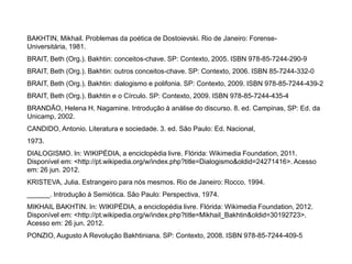 BAKHTIN, Mikhail. Problemas da poética de Dostoievski. Rio de Janeiro: Forense-
Universitária, 1981.
BRAIT, Beth (Org.). Bakhtin: conceitos-chave. SP: Contexto, 2005. ISBN 978-85-7244-290-9
BRAIT, Beth (Org.). Bakhtin: outros conceitos-chave. SP: Contexto, 2006. ISBN 85-7244-332-0
BRAIT, Beth (Org.). Bakhtin: dialogismo e polifonia. SP: Contexto, 2009. ISBN 978-85-7244-439-2
BRAIT, Beth (Org.). Bakhtin e o Círculo. SP: Contexto, 2009. ISBN 978-85-7244-435-4
BRANDÃO, Helena H. Nagamine. Introdução à análise do discurso. 8. ed. Campinas, SP: Ed. da
Unicamp, 2002.
CANDIDO, Antonio. Literatura e sociedade. 3. ed. São Paulo: Ed. Nacional,
1973.
DIALOGISMO. In: WIKIPÉDIA, a enciclopédia livre. Flórida: Wikimedia Foundation, 2011.
Disponível em: <http://pt.wikipedia.org/w/index.php?title=Dialogismo&oldid=24271416>. Acesso
em: 26 jun. 2012.
KRISTEVA, Julia. Estrangeiro para nós mesmos. Rio de Janeiro: Rocco, 1994.
______. Introdução à Semiótica. São Paulo: Perspectiva, 1974.
MIKHAIL BAKHTIN. In: WIKIPÉDIA, a enciclopédia livre. Flórida: Wikimedia Foundation, 2012.
Disponível em: <http://pt.wikipedia.org/w/index.php?title=Mikhail_Bakhtin&oldid=30192723>.
Acesso em: 26 jun. 2012.
PONZIO, Augusto A Revolução Bakhtiniana. SP: Contexto, 2008. ISBN 978-85-7244-409-5
 