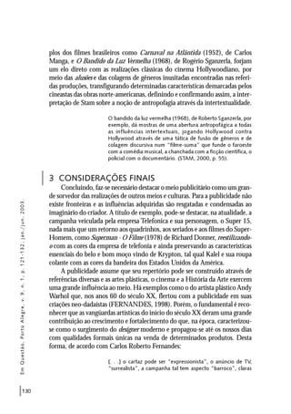 130
plos dos filmes brasileiros como Carnaval na Atlântida (1952), de Carlos
Manga, e O Bandido da Luz Vermelha (1968), de Rogério Sganzerla, forjam
um elo direto com as realizações clássicas do cinema Hollywoodiano, por
meio das alusões e das colagens de gêneros inusitadas encontradas nas referi-
das produções, transfigurando determinadas características demarcadas pelos
cineastas das obras norte-americanas, definindo e confirmando assim, a inter-
pretação de Stam sobre a noção de antropofagia através da intertextualidade.
O bandido da luz vermelha (1968), de Roberto Sganzerla, por
exemplo, dá mostras de uma abertura antropofágica a todas
as influências intertextuais, jogando Hollywood contra
Hollywood através de uma tática de fusão de gêneros e de
colagem discursiva num “filme-suma” que funde o faroeste
com a comédia musical, a chanchada com a ficção científica, o
policial com o documentário. (STAM, 2000, p. 55).
3 CONSIDERAÇÕES FINAIS
Concluindo, faz-se necessário destacar o meio publicitário como um gran-
de sorvedor das realizações de outros meios e culturas. Para a publicidade não
existe fronteiras e as influências adquiridas são resgatadas e condensadas ao
imaginário do criador. A título de exemplo, pode-se destacar, na atualidade, a
campanha veiculada pela empresa Telefonica e sua personagem, o Super 15,
nada mais que um retorno aos quadrinhos, aos seriados e aos filmes do Super-
Homem, como Superman - O Filme (1978) de Richard Donner, reestilizando-
o com as cores da empresa de telefonia e ainda preservando as características
essenciais do belo e bom moço vindo de Krypton, tal qual Kalel e sua roupa
colante com as cores da bandeira dos Estados Unidos da América.
A publicidade assume que seu repertório pode ser construído através de
referências diversas e as artes plásticas, o cinema e a História da Arte exercem
uma grande influência ao meio. Há exemplos como o do artista plástico Andy
Warhol que, nos anos 60 do século XX, flertou com a publicidade em suas
criações neo-dadaístas (FERNANDES, 1998). Porém, o fundamental é reco-
nhecer que as vangüardas artísticas do início do século XX deram uma grande
contribuição ao crescimento e fortalecimento do que, na época, caracterizou-
se como o surgimento do designer moderno e propagou-se até os nossos dias
com qualidades formais únicas na venda de determinados produtos. Desta
forma, de acordo com Carlos Roberto Fernandes:
[. . .] o cartaz pode ser “expressionista”, o anúncio de TV,
“surrealista”, a campanha tal tem aspecto “barroco”, claras
EmQuestão,PortoAlegre,v.9,n.1,p.121-132,jan./jun.2003.
 