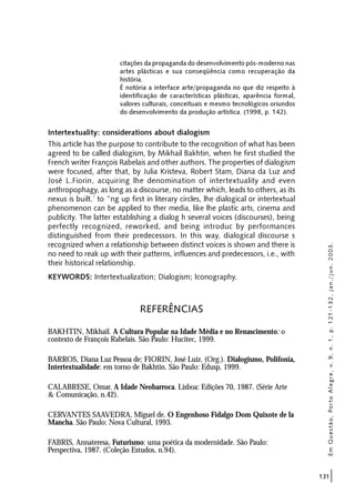 131
citações da propaganda do desenvolvimento pós-moderno nas
artes plásticas e sua conseqüência como recuperação da
história.
É notória a interface arte/propaganda no que diz respeito à
identificação de características plásticas, aparência formal,
valores culturais, conceituais e mesmo tecnológicos oriundos
do desenvolvimento da produção artística. (1998, p. 142).
Intertextuality: considerations about dialogism
This article has the purpose to contribute to the recognition of what has been
agreed to be called dialogism, by Mikhail Bakhtin, when he first studied the
French writer François Rabelais and other authors. The properties of dialogism
were focused, after that, by Julia Kristeva, Robert Stam, Diana da Luz and
José L.Fiorin, acquiring lhe denomination of intertextuality and even
anthropophagy, as long as a discourse, no matter which, leads to others, as its
nexus is built.’ to “ng up first in literary circles, lhe dialogical or intertextual
phenomenon can be applied to ther media, like lhe plastic arts, cinema and
publicity. The latter establishing a dialog h several voices (discourses), being
perfectly recognized, reworked, and being introduc by performances
distinguished from their predecessors. In this way, dialogical discourse s
recognized when a relationship between distinct voices is shown and there is
no need to reak up with their patterns, influences and predecessors, i.e., with
their historical relationship.
KEYWORDS: Intertextualization; Dialogism; Iconography.
REFERÊNCIAS
BAKHTIN, Mikhail. A Cultura Popular na Idade Média e no Renascimento: o
contexto de François Rabelais. São Paulo: Hucitec, 1999.
BARROS, Diana Luz Pessoa de; FIORIN, José Luiz. (Org.). Dialogismo, Polifonia,
Intertextualidade: em torno de Bakhtin. São Paulo: Edusp, 1999.
CALABRESE, Omar. A Idade Neobarroca. Lisboa: Edições 70, 1987. (Série Arte
& Comunicação, n.42).
CERVANTES SAAVEDRA, Miguel de. O Engenhoso Fidalgo Dom Quixote de la
Mancha. São Paulo: Nova Cultural, 1993.
FABRIS, Annateresa. Futurismo: uma poética da modernidade. São Paulo:
Perspectiva, 1987. (Coleção Estudos, n.94).
EmQuestão,PortoAlegre,v.9,n.1,p.121-132,jan./jun.2003.
 