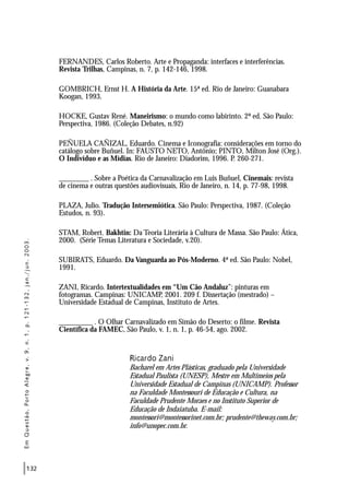 132
FERNANDES, Carlos Roberto. Arte e Propaganda: interfaces e interferências.
Revista Trilhas, Campinas, n. 7, p. 142-146, 1998.
GOMBRICH, Ernst H. A História da Arte. 15ª ed. Rio de Janeiro: Guanabara
Koogan, 1993.
HOCKE, Gustav René. Maneirismo: o mundo como labirinto. 2ª ed. São Paulo:
Perspectiva, 1986. (Coleção Debates, n.92)
PEÑUELA CAÑIZAL, Eduardo. Cinema e Iconografia: considerações em torno do
catálogo sobre Buñuel. In: FAUSTO NETO, Antônio; PINTO, Milton José (Org.).
O Indivíduo e as Mídias. Rio de Janeiro: Diadorim, 1996. P. 260-271.
________ . Sobre a Poética da Carnavalização em Luis Buñuel, Cinemais: revista
de cinema e outras questões audiovisuais, Rio de Janeiro, n. 14, p. 77-98, 1998.
PLAZA, Julio. Tradução Intersemiótica. São Paulo: Perspectiva, 1987. (Coleção
Estudos, n. 93).
STAM, Robert. Bakhtin: Da Teoria Literária à Cultura de Massa. São Paulo: Ática,
2000. (Série Temas Literatura e Sociedade, v.20).
SUBIRATS, Eduardo. Da Vanguarda ao Pós-Moderno. 4ª ed. São Paulo: Nobel,
1991.
ZANI, Ricardo. Intertextualidades em “Um Cão Andaluz”: pinturas em
fotogramas. Campinas: UNICAMP, 2001. 209 f. Dissertação (mestrado) –
Universidade Estadual de Campinas, Instituto de Artes.
_________ . O Olhar Carnavalizado em Simão do Deserto: o filme. Revista
Científica da FAMEC, São Paulo, v. 1, n. 1, p. 46-54, ago. 2002.
Ricardo Zani
Bacharel em Artes Plásticas, graduado pela Universidade
Estadual Paulista (UNESP), Mestre em Multimeios pela
Universidade Estadual de Campinas (UNICAMP). Professor
na Faculdade Montessouri de Educação e Cultura, na
Faculdade Prudente Moraes e no Instituto Superior de
Educação de Indaiatuba. E-mail:
montessori@montessorinet.com.br; prudente@theway.com.br;
info@unopec.com.br.
EmQuestão,PortoAlegre,v.9,n.1,p.121-132,jan./jun.2003.
 
