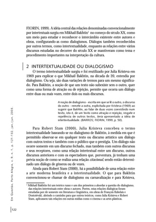 122
FIORIN, 1999). A idéia central das relações denominadas convencionalmente
por intertextuais surgiu em Mikhail Bakhtin1
no começo do século XX, como
um meio para estudar e reconhecer o intercâmbio existente entre autores e
obras, configurando-as como dialogismos. Diálogos também reconhecidos
por outros termos, como intertextualidade, enquanto as relações entre vários
discursos estudadas no decorrer do século XX se mantiveram como tema e
procedimento importantes na interpretação da cultura.
2 INTERTEXTUALIDADE OU DIALOGISMO
O termo intertextualidade surgiu e foi reutilizado por Julia Kristeva em
1969 para explicar o que Mikhail Bakhtin, na década de 20, entendia por
dialogismo. Ou seja, são duas variações de termos para um mesmo significa-
do. Para Bakhtin, a noção de que um texto não subexiste sem o outro, quer
como uma forma de atração ou de rejeição, permite que ocorra um diálogo
entre duas ou mais vozes, entre dois ou mais discursos.
A noção de dialogismo - escrita em que se lê o outro, o discurso
do outro - remete a outra, explicitada por Kristeva (1969) ao
sugerir que Bakhtin, ao falar de duas vozes coexistindo num
texto, isto é, de um texto como atração e rejeição, resgate e
repelência de outros textos, teria apresentado a idéia de
intertextualidade. (BARROS; FIORIN, 1999, p. 50).
Para Robert Stam (2000), Julia Kristeva concebeu o termo
intertextualidade baseando-se no dialogismo de Bakhtin, à medida em que é
permitido observar-se em qualquer texto ou discurso artístico um diálogo
com outros textos e também com o público que o prestigia. Um diálogo não
ocorre somente em um discurso fechado, mas também com outros discursos
e seus receptores, como uma relação intertextual entre um discurso, outros
discursos anteriores e com os espectadores que, porventura, já tenham uma
prévia noção de como se realiza uma relação citacional, sendo então determi-
nado um diálogo de gêneros ou de vozes.
Ainda para Robert Stam (2000), há a possibilidade de uma relação entre
a arte moderna brasileira e a intertextualidade. O que para Bakhtin
convencionou-se chamar de dialogismo ou carnavalização e para Kristeva,
EmQuestão,PortoAlegre,v.9,n.1,p.121-132,jan./jun.2003.
1
Mikhail Bakhtin foi um teórico russo e um dos primeiros a abordar a questão do dialogismo,
das relações intertextuais entre obras e autores. Porém, estas relações dialógicas foram
estudadas por ele somente em literatura e lingüística, em obras de François Rabelais e
Dostoiévski, abrindo o caminho para que outros teóricos, como Julia Kristeva e Robert
Stam, aplicassem tais relações em outras mídias como o cinema e as artes plásticas.
 