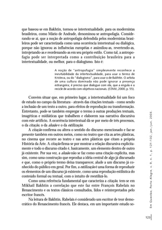 123
que baseou-se em Bakhtin, tornou-se intertextualidade, para os modernistas
brasileiros, como Mário de Andrade, denominou-se antropofagia. Conside-
rando-se aí, que a noção de antropofagia defendida pelos modernistas brasi-
leiros pode ser caracterizada como uma ocorrência intertextual ou dialógica,
porque não ignorou as influências européias e assimilou-as, revertendo-as,
introjetando-as e reordenando-as em seu próprio estilo. Como tal, a antropo-
fagia pode ser interpretada como a contribuição brasileira para a
intertextualidade, ou melhor, para o dialogismo. Isto é:
A noção de “antropofagia” simplesmente reconhece a
inevitabilidade da intertextualidade, para usar o termo de
Kristeva, ou do “dialogismo”, para usar o de Bakhtin. O artista
de uma cultura dominada não pode ignorar a presença
estrangeira; é preciso que dialogue com ela, que a engula e a
recicle de acordo com objetivos nacionais. (STAM, 2000, p. 55).
Convém situar que, em primeiro lugar, a intertextualidade foi um foco
de estudo no campo da literatura - através das citações textuais - como sendo
a inclusão de um texto a outro, para efeitos de reprodução ou transformação.
Entretanto, pode-se também empregar o termo à outras produções textuais,
imagéticas e midiáticas que trabalhem e elaborem sua narrativa discursiva
com este artifício. A ocorrência intertextual dá-se por meio de três processos,
o da citação, o da alusão e o da estilização.
A citação confirma ou altera o sentido do discurso mencionado e faz-se
presente também em outros meios, como no teatro que cita as artes plásticas,
no cinema que recorre ao teatro e nas artes plásticas que citam a própria
História da Arte. A citação firma-se por mostrar a relação discursiva explicita-
mente e todo o discurso citado é, basicamente, um elemento dentro de outro
já existente. Por sua vez, a alusão não se faz como uma citação explícita, mas
sim, como uma construção que reproduz a idéia central de algo já discursado
e que, como o próprio termo deixa transparecer, alude a um discurso já co-
nhecido do público em geral. Por fim, a estilização é uma forma de reproduzir
os elementos de um discurso já existente, como uma reprodução estilística do
conteúdo formal ou textual, com o intuito de reestilizá-lo.
Como uma referência fundamental que caracteriza a citação, tem-se em
Mikhail Bakhtin a correlação que este faz entre François Rabelais no
Renascimento e os textos clássicos consultados, lidos e reinterpretados pelo
escritor francês.
Na leitura de Bakhtin, Rabelais é considerado um escritor de teor demo-
crático do Renascimento francês. Ele destaca, em um importante estudo so-
EmQuestão,PortoAlegre,v.9,n.1,p.121-132,jan./jun.2003.
 