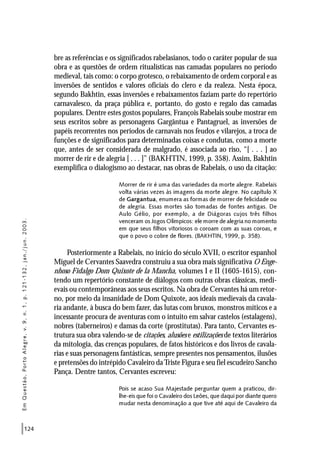 124
bre as referências e os significados rabelasianos, todo o caráter popular de sua
obra e as questões de ordem ritualísticas nas camadas populares no período
medieval, tais como: o corpo grotesco, o rebaixamento de ordem corporal e as
inversões de sentidos e valores oficiais do clero e da realeza. Nesta época,
segundo Bakhtin, essas inversões e rebaixamentos faziam parte do repertório
carnavalesco, da praça pública e, portanto, do gosto e regalo das camadas
populares. Dentre estes gostos populares, François Rabelais soube mostrar em
seus escritos sobre as personagens Gargântua e Pantagruel, as inversões de
papéis recorrentes nos períodos de carnavais nos feudos e vilarejos, a troca de
funções e de significados para determinadas coisas e condutas, como a morte
que, antes de ser considerada de malgrado, é associada ao riso, “[ . . . ] ao
morrer de rir e de alegria [ . . . ]” (BAKHTIN, 1999, p. 358). Assim, Bakhtin
exemplifica o dialogismo ao destacar, nas obras de Rabelais, o uso da citação:
Morrer de rir é uma das variedades da morte alegre. Rabelais
volta várias vezes às imagens da morte alegre. No capítulo X
de Gargantua, enumera as formas de morrer de felicidade ou
de alegria. Essas mortes são tomadas de fontes antigas. De
Aulo Gélio, por exemplo, a de Diágoras cujos três filhos
venceram os Jogos Olímpicos: ele morre de alegria no momento
em que seus filhos vitoriosos o coroam com as suas coroas, e
que o povo o cobre de flores. (BAKHTIN, 1999, p. 358).
Posteriormente a Rabelais, no início do século XVII, o escritor espanhol
Miguel de Cervantes Saavedra construiu a sua obra mais significativa O Enge-
nhoso Fidalgo Dom Quixote de la Mancha, volumes I e II (1605-1615), con-
tendo um repertório constante de diálogos com outras obras clássicas, medi-
evais ou contemporâneas aos seus escritos. Na obra de Cervantes há um retor-
no, por meio da insanidade de Dom Quixote, aos ideais medievais da cavala-
ria andante, à busca do bem fazer, das lutas com bruxos, monstros míticos e a
incessante procura de aventuras com o intuito em salvar castelos (estalagens),
nobres (taberneiros) e damas da corte (prostitutas). Para tanto, Cervantes es-
trutura sua obra valendo-se de citações, alusões e estilizações de textos literários
da mitologia, das crenças populares, de fatos históricos e dos livros de cavala-
rias e suas personagens fantásticas, sempre presentes nos pensamentos, ilusões
e pretensões do intrépido Cavaleiro daTriste Figura e seu fiel escudeiro Sancho
Pança. Dentre tantos, Cervantes escreveu:
Pois se acaso Sua Majestade perguntar quem a praticou, dir-
lhe-eis que foi o Cavaleiro dos Leões, que daqui por diante quero
mudar nesta denominação a que tive até aqui de Cavaleiro da
EmQuestão,PortoAlegre,v.9,n.1,p.121-132,jan./jun.2003.
 
