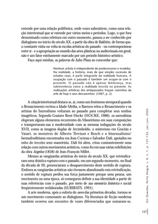 127
entende por uma relação polifônica, onde vozes subexistem, como uma rela-
ção intertextual que se extende por vários meios e períodos. Logo, o que fora
denominado como releitura em outro momento, passou a ser conhecido por
dialogismo no início do século XX, a partir da obra de Bakhtin, de forma que,
a constante visita ou volta às escolas artísticas do passado - ou contemporâneas
entre si - e a apropriação ao mundo das artes plásticas ou audiovisuais em geral,
não é um fator estritamente marcado por um período histórico-artístico.
Faço aqui minhas, as palavras de Julio Plaza ao concordar que:
Nenhum artista é independente de predecessores e modelos.
Na realidade, a história, mais de que simples sucessão de
estados reais, é parte integrante da realidade humana. A
ocupação com o passado é também um ocupar-se com o
presente. O passado não é apenas lembrança, mas
sobrevivência como a realidade inscrita no presente. As
realizações artísticas dos antepassados traçam caminhos da
arte de hoje e seus descaminhos. (1987, p. 2).
A citação intertextual destaca-se, aí, como um fenômeno atemporal quando
o Renascimento recitou a Idade Média, o Barroco releu o Renascimento e os
artistas do Surrealismo voltaram ao passado para completar seus sonhos
imagéticos. Segundo Gustave René Hocke (HOCKE, 1986), os surrealistas
elegeram alguns elementos recorrentes do Maneirismo em suas composições
e transportaram-nas à modernidade com as mesmas indagações do século
XVII, como as imagens duplas de Arcimboldo, o misterioso em Gracián e
Vasari, os monstros de Alberto Trevisan e Bosch e o bissexualismo/
hermafroditismo encontrados em Jean Cocteau e Salvador Dalí, apoiados no
mito do terceiro sexo maneirista. Dalí foi além, criou constantemente uma
relação com outros movimentos artísticos, como fez em suas várias redefinições
da obra Angelus (1858) de Jean-François Millet.
Mesmo as vangüardas artísticas do início do século XX, que reivindica-
ram uma drástica ruptura com o passado, em um segundo momento, no final
da década de 20, presenciaram o desaparecimento deste sentido de ruptura.
Embora as vangüardas artísticas não tivessem abandonado esta reivindicação,
o sentido de ruptura perdeu sua força justamente porque uma pessoa, um
movimento ou uma época, só conseguem definir a sua identidade a partir de
suas referências com o passado, por meio de sua memória histórica e social
freqüentemente reelaboradas (SUBIRATS, 1991).
A arte moderna, após a euforia do novo das primeiras décadas, tornou-se
um movimento consonante ao dialogismo. Na literatura de ficção moderna
também ocorreu um encontro de vozes diferenciadas que somaram-se,
EmQuestão,PortoAlegre,v.9,n.1,p.121-132,jan./jun.2003.
 