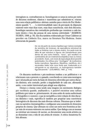 128
interagiram-se, contradisseram-se, homologaram-se umas às outras por meio
de discursos modernos, clássicos e maneiristas que subsistiram-se, criaram
uma nova relação polifônica e abriram caminho para o início do Pós-Moder-
nismo quando “[ . . . ] a intertextualidade nasce da percepção da disjunção
existente entre essas duas vozes, essas duas consciências, esses dois discursos,
homólogos narrativos das contradições profundas que coexistem a cada ins-
tante dentro e fora das pessoas de uma mesma coletividade.” (BARROS;
FIORIN, 1999, p. 76). Isto fica também evidenciado por Omar Calabrese ao
perceber em Umberto Eco, marco na literatura Pós-Moderna, fontes
referenciais do passado:
Em vez de partir da mesma hipótese que Calvino (extraída
da semiótica de Greimas), da equivalência estrutural de
todas as histórias com a mesma matriz, Eco parte mais da
idéia de que estrutura e figuras são transportáveis para
dentro de uma outra história, “nova”, que resultará na
combinatória de um material enciclopédico mais ou menos
já existente. Assim, com níveis de especulação diversamente
patenteados, Eco efetua uma “montagem” de muitíssimos
textos (narrativos, figurativos, filosóficos, científicos, etc.)
encaixados todos num novo texto que, traduzindo-os e
obrigando-os ao objectivo, os homogeneiza também
figurativamente.” (CALABRESE, 1987, p. 119).
Os discursos modernos e pós-modernos tendem a ser polifônicos e se
relacionam com o presente e o passado, concebendo-se como uma montagem
que é alcançada por meio da fusão de elementos oferecidos por outros discur-
sos distintos, sem contudo, perder a singularidade de cada um, afirmando
assim, o seu caráter intertextual para atingir seus objetivos.
Destaco o cinema como sendo uma imagem em movimento dialógica
por excelência quando, analisando-o, é possível encontrar uma cultura
polifônica por tratar-se, primeiramente, de uma união de meios audiovisuais
(o fotográfico e o sonoro), o que já exemplifica a inter-relação de dois discur-
sos distintos e mais, especifica-se também por propiciar uma convivência
heterogênica de discursos das mais diversas culturas. Discursos que se imbri-
cam na narrativa cinematográfica e configuram uma somatória de elementos
próprios do cinema. Que afirmam-no como um meio sem fronteiras ao lan-
çar mão de recursos existentes em outras mídias. Que dialoga com as mesmas
ao roteirizar um romance de sucesso, ao documentar uma escola artística ou
ao dramatizar com a vida de um artista de renome. A crítica Annateresa Fa-
bris afirmou:
EmQuestão,PortoAlegre,v.9,n.1,p.121-132,jan./jun.2003.
 
