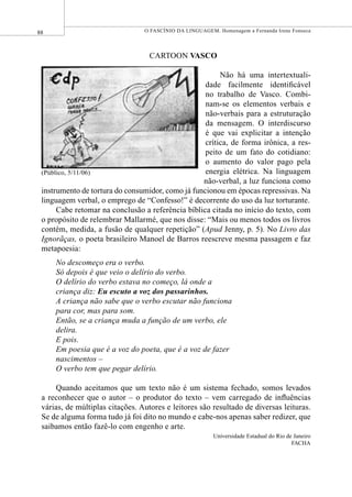 88 O FASCÍNIO DA LINGUAGEM. Homenagem a Fernanda Irene Fonseca
CARTOON VASCO
Não há uma intertextuali-
dade facilmente identiﬁcável
no trabalho de Vasco. Combi-
nam-se os elementos verbais e
não-verbais para a estruturação
da mensagem. O interdiscurso
é que vai explicitar a intenção
crítica, de forma irônica, a res-
peito de um fato do cotidiano:
o aumento do valor pago pela
energia elétrica. Na linguagem
não-verbal, a luz funciona como
instrumento de tortura do consumidor, como já funcionou em épocas repressivas. Na
linguagem verbal, o emprego de “Confesso!” é decorrente do uso da luz torturante.
Cabe retomar na conclusão a referência bíblica citada no início do texto, com
o propósito de relembrar Mallarmé, que nos disse: “Mais ou menos todos os livros
contém, medida, a fusão de qualquer repetição” (Apud Jenny, p. 5). No Livro das
Ignorãças, o poeta brasileiro Manoel de Barros reescreve mesma passagem e faz
metapoesia:
No descomeço era o verbo.
Só depois é que veio o delírio do verbo.
O delírio do verbo estava no começo, lá onde a
criança diz: Eu escuto a voz dos passarinhos.
A criança não sabe que o verbo escutar não funciona
para cor, mas para som.
Então, se a criança muda a função de um verbo, ele
delira.
E pois.
Em poesia que é a voz do poeta, que é a voz de fazer
nascimentos –
O verbo tem que pegar delírio.
Quando aceitamos que um texto não é um sistema fechado, somos levados
a reconhecer que o autor – o produtor do texto – vem carregado de inﬂuências
várias, de múltiplas citações. Autores e leitores são resultado de diversas leituras.
Se de alguma forma tudo já foi dito no mundo e cabe-nos apenas saber redizer, que
saibamos então fazê-lo com engenho e arte.
Universidade Estadual do Rio de Janeiro
FACHA
(Público, 5/11/06)
 