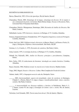 89INTERTEXTUALIDADE E INTERDISCURSIVIDADE NAS LINGUAGENS MIDIÁTICA
REFERÊNCIAS BIBLIOGRÁFICAS
Barros, Manoel de, 1993. O livro das ignorãças, Rio de Janeiro, Record.
Charaudeau, Patrick, 2005, Sémantique de la langue, sémantique du discours. De la rupture à
une communauté de pensée, in Carreira, Maria Helena Araújo, Travaux et Documents, Paris,
Université Paris 8 Vincennes-Saint-Denis.
Charaudeau, Patrick e Maingueneau, Dominique, 2004, Dicionário de Análise do Discurso, São
Paulo, Contexto.
Dallenbach, Lucien, 1979, Intertexto e Autotexto, in Poétique, nº 27, Coimbra, Almedina.
Fonseca, Joaquim & Fonseca, Fernanda Irene, 1977, Pragmática linguística e ensino de Português,
Coimbra, Almedina.
Fiorin, José Luiz, 2003, Polifonia textual e discursiva, in Barros, Diana L. de Pessoa e Fiorin, J.L.
(orgs.), Dialogismo, Polifonia e Intertextualidade, São Paulo, EdUSP.
Greimas, A. J. e Courtés, J., 1979, Dicionário de semiótica, São Paulo, Cultrix.
Jenny, Laurent, 1979, A estratégia da forma, in Poétique nº 27, Coimbra, Almedina.
Orlandi, Eni, Pulcinelli, 2001, Análise do Discurso: princípios e procedimentos, Campinas,
Pontes.
Reis, Carlos, 1995, O conhecimento da literatura: introdução aos estudos literários, Coimbra,
Almedina.
Reyes, Graciela, 1984, Polifonia textual: la citación em el relato literario, Madrid, Gredos.
Torga, 2002, Miguel, Ensaios e Discursos. Lisboa. Obra Completa do Círculo de Leitores
Valente, André, 1997, A linguagem nossa de cada dia, Petrópolis, Vozes.
______, 2003, Intertextualidade: aspecto da textualidade e fator de coerência, in Henriques,
Cláudio C. e Pereira, Maria T. G. (orgs.), Língua e transdisciplinaridade: rumos, conexões,
sentidos, São Paulo, Contexto.
______, A intertextualidade nos discursos midiático e literário, in Pauliukonis, Maria A. L.
e Santos, Leonor W. dos (orgs.), Estratégias de leitura: texto e ensino, Rio de Janeiro,
Lucerna.
Veríssimo, Luís Fernando, 2002. Poesia numa hora dessas?, Rio de Janeiro. Objetiva.
 