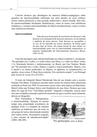 80 O FASCÍNIO DA LINGUAGEM. Homenagem a Fernanda Irene Fonseca
Convém destacar que abordagens de natureza didático-pedagógica sobre
questões de intertextualidade enfrentam um sério desaﬁo no novo milênio:
nossos alunos pertencem a uma geração audiovisual e menos letrada. Para eles,
há intertextualidades facilmente identiﬁcáveis, como os textos com referências
midiáticas, e existem intertextualidades de difícil reconhecimento, como os textos
com referências literárias.
Intertextualidade
Todo discurso forma parte de una historia de discursos: todo
discurso es la continuación de discursos anteriores, la cita explícita
o implícita de textos previos. Todo discurso es susceptible, a
su vez, de ser injertado em nuevos discursos, de formar parte
de uma clase de textos, del corpus textual de uma cultura. La
intertextualidad, junto com la intencionalidad comunicativa, es
requisito indispensable del funcionamiento discursivo. (Reyes,
1984: 42-43)
Uma das passagens mais intertextualizadas na cultura ocidental é, certamente,
“No princípio era o verbo, e o verbo estava com Deus, e o verbo era Deus” (João,
1:1). Retomada literária e midiaticamente, no Brasil, por Eno Teodoro Wanke
em “No princípio era o verbo. Depois o sujeito e outros predicados. Depois, veio
o sujeito e os outros predicados: os objetos, os adjuntos, os complementos, os
agentes, essas coisas. E Deus ﬁcou contente. Era a primeira oração” e em Portugal
pelo Jornal de Letras (9 a 22/5/07):
O texto do fotógrafo Daniel Mordzinski fala da sua relação com o escritor
Enrique Vila Matas. O primeiro encontro deles ocorre na cimeira ibero-americana
realizada no Porto em 1998. O reencontro ocorre cinco anos depois em Barcelona.
Daniel relata que Enrique falava com freqüência de suas fotos. Destaca que uma
delas foi capa do livro “Vila-Matas portátil”. Segundo o fotógrafo, nasceu entre
eles uma verdadeira amizade a partir do momento em que o escritor, antes relutante,
deixou-se fotografar.
Para Charaudeau e Maingueneau,
a intertextualidade “designa ao mesmo
tempo uma propriedade constitutiva de
qualquer texto e o conjunto de relações
explícitas ou implícitas que um texto ou
um grupo de textos determinado mantém
com outros textos. Na primeira acepção,
é uma variante da interdiscursividade”
(2004: 288-289).
 