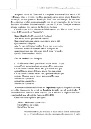 82 O FASCÍNIO DA LINGUAGEM. Homenagem a Fernanda Irene Fonseca
A segunda versão de “Tanto mar” é exemplo de intertextualidade interna. Chi-
co Buarque cita a si próprio e modiﬁca a primeira versão com o intuito de registrar
a transição por que passava a Revolução dos Cravos em Portugal. As alterações
do compositor revelam uma preocupação com os novos caminhos do movimento
libertário. Vivendo na ditadura brasileira dos anos 70, Chico falava por muitos de
nós que torcíamos pelo sucesso da Revolução lusitana.
Chico Buarque utiliza a intertextualidade externa em “Flor da Idade” ao citar
versos de Drummond em “Quadrilha”:
Quadrilha (Carlos Drummond de Andrade)
João amava Teresa que amava Raimundo
Que amava Maria que amava Joaquim que amava Lili
Que não amava ninguém
João foi para os Estados Unidos, Teresa para o convento,
Raimundo morreu de desastre, Maria ﬁcou para tia,
Joaquim suicidou-se e Lili casou com J. pinto Fernandes
que não tinha entrado na história
Flor da Idade (Chico Buarque)
(...) Carlos amava Dora que amava Lea que amava Lia que
amava Paulo que amava Juca que amava Dora que amava
Carlos amava Dora que amava Rita que amava Dito que
amava Rita que amava Dito que amava Rita que amava
Carlos amava Dora que amava tanto que amava Pedro que
amava a ﬁlha que amava Carlos que amava Dora que
amava toda a quadrilha...
amava toda a quadrilha...
amava toda a quadrilha...
A intertextualidade subdivide-se em Explícita (citação na íntegra de verso(s),
provérbio, fragmentos de texto) ou Implícita (citação parcial, modiﬁcada). A
Intertextualidade Externa é mais utilizada que a Interna e a Implícita tem mais
complexidade que a Explícita. (Valente, 2002:181)
Observem-se as seguintes passagens:
JORNAL DO BRASIL (31/06/2001)
Não era bicho, era homem
Maria Flávia Werlang
“Vi ontem um bicho, na imundície do pátio, catando comida entre os detri-
tos (...) O bicho não era um cão, não era um gato, não era um rato. O bicho,
 