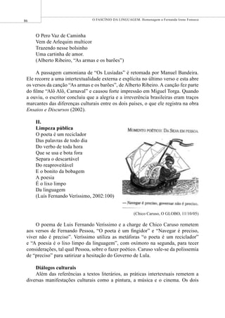 86 O FASCÍNIO DA LINGUAGEM. Homenagem a Fernanda Irene Fonseca
O Pero Vaz de Caminha
Vem de Arlequim multicor
Trazendo nesse bolsinho
Uma cartinha de amor.
(Alberto Ribeiro, “As armas e os barões”)
A passagem camoniana de “Os Lusíadas” é retomada por Manuel Bandeira.
Ele recorre a uma intertextualidade externa e explícita no último verso e esta abre
os versos da canção “As armas e os barões”, de Alberto Ribeiro. A canção fez parte
do ﬁlme “Alô Alô, Carnaval” e causou forte impressão em Miguel Torga. Quando
a ouviu, o escritor concluiu que a alegria e a irreverência brasileiras eram traços
marcantes das diferenças culturais entre os dois países, o que ele registra na obra
Ensaios e Discursos (2002).
II.
Limpeza pública
O poeta é um reciclador
Das palavras de todo dia
Do verbo de toda hora
Que se usa e bota fora
Separa o descartável
Do reaproveitável
E o bonito da bobagem
A poesia
É o lixo limpo
Da linguagem
(Luís Fernando Veríssimo, 2002:100)
(Chico Caruso, O GLOBO, 11/10/05)
O poema de Luis Fernando Veríssimo e a charge de Chico Caruso remetem
aos versos de Fernando Pessoa, “O poeta é um ﬁngidor” e “Navegar é preciso,
viver não é preciso”. Veríssimo utiliza as metáforas “o poeta é um reciclador”
e “A poesia é o lixo limpo da linguagem”, com oxímoro na segunda, para tecer
considerações, tal qual Pessoa, sobre o fazer poético. Caruso vale-se da polissemia
de “preciso” para satirizar a hesitação do Governo de Lula.
Diálogos culturais
Além das referências a textos literários, as práticas intertextuais remetem a
diversas manifestações culturais como a pintura, a música e o cinema. Os dois
 