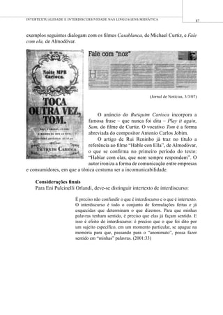 87INTERTEXTUALIDADE E INTERDISCURSIVIDADE NAS LINGUAGENS MIDIÁTICA
exemplos seguintes dialogam com os ﬁlmes Casablanca, de Michael Curtiz, e Fale
com ela, de Almodóvar.
(Jornal de Notícias, 3/3/07)
O anúncio do Butiquim Carioca incorpora a
famosa frase – que nunca foi dita – Play it again,
Sam, do ﬁlme de Curtiz. O vocativo Tom é a forma
abreviada do compositor Antonio Carlos Jobim.
O artigo de Rui Reninho já traz no título a
referência ao ﬁlme “Hable con Ella”, de Almodóvar,
o que se conﬁrma no primeiro período do texto:
“Hablar com elas, que nem sempre respondem”. O
autor ironiza a forma de comunicação entre empresas
e consumidores, em que a tônica costuma ser a incomunicabilidade.
Considerações ﬁnais
Para Eni Pulcinelli Orlandi, deve-se distinguir intertexto de interdiscurso:
É preciso não confundir o que é interdiscurso e o que é intertexto.
O interdiscurso é todo o conjunto de formulações feitas e já
esquecidas que determinam o que dizemos. Para que minhas
palavras tenham sentido, é preciso que elas já façam sentido. E
isso é efeito do interdiscurso: é preciso que o que foi dito por
um sujeito especíﬁco, em um momento particular, se apague na
memória para que, passando para o “anonimato”, possa fazer
sentido em “minhas” palavras. (2001:33)
 