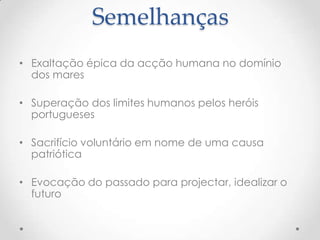 Semelhanças
• Exaltação épica da acção humana no domínio
dos mares
• Superação dos limites humanos pelos heróis
portugueses
• Sacrifício voluntário em nome de uma causa
patriótica
• Evocação do passado para projectar, idealizar o
futuro

 