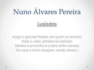 Nuno Álvares Pereira
Lusíadas
«Logo o grande Pereira, em quem se encerra
Todo o valor, primeiro se assinala:
Derriba e encontra e a terra enfim semeia
Dos que a tanto desejam, sendo alheia.»

 