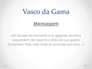 Vasco da Gama
Mensagem
«Os Deuses da tormenta e os gigantes da terra
Suspendem de repente o ódio da sua guerra
E pasmam. Pelo vale onde se ascende aos céus…»

 