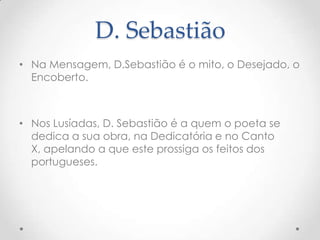 D. Sebastião
• Na Mensagem, D.Sebastião é o mito, o Desejado, o
Encoberto.

• Nos Lusíadas, D. Sebastião é a quem o poeta se
dedica a sua obra, na Dedicatória e no Canto
X, apelando a que este prossiga os feitos dos
portugueses.

 