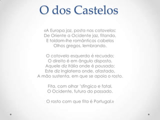 O dos Castelos
«A Europa jaz, posta nos cotovelos:
De Oriente a Ocidente jaz, fitando,
E toldam-lhe românticos cabelos
Olhos gregos, lembrando.
O cotovelo esquerdo é recuado;
O direito é em ângulo disposto.
Aquele diz Itália onde é pousado;
Este diz Inglaterra onde, afastado,
A mão sustenta, em que se apoia o rosto.
Fita, com olhar ’sfíngico e fatal,
O Ocidente, futuro do passado.
O rosto com que fita é Portugal.»

 