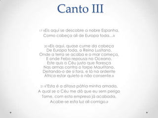 Canto III
17

«Eis aqui se descobre a nobre Espanha,
Como cabeça ali de Europa toda…»
20 «Eis

aqui, quase cume da cabeça
De Europa toda, o Reino Lusitano,
Onde a terra se acaba e o mar começa,
E onde Febo repousa no Oceano.
Este quis o Céu justo que floresça
Nas armas contra o torpe Mauritano,
Deitando-o de si fora, e lá na ardente
África estar quieto o não consente.»
21 «"Esta

é a ditosa pátria minha amada,
A qual se o Céu me dá que eu sem perigo
Torne, com esta empresa já acabada,
Acabe-se esta luz ali comigo.»

 