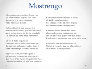 Mostrengo
«O mostrengo que está no fim do mar
Na noite de breu ergueu-se a voar;
A roda da nau voou três vezes,
Voou três vezes a chiar,
E disse: «Quem é que ousou entrar
Nas minhas cavernas que não desvendo,
Meus tectos negros do fim do mundo?»
E o homem do leme disse, tremendo:
«El-Rei D. João Segundo!»
«De quem são as velas onde me roço?
De quem as quilhas que vejo e ouço?»
Disse o mostrengo, e rodou três vezes,
Três vezes rodou imundo e grosso.
«Quem vem poder o que só eu posso,
Que moro onde nunca ninguém me visse
E escorro os medos do mar sem fundo?»

E o homem do leme tremeu, e disse:
«El-Rei D. João Segundo!»
Três vezes do leme as mãos ergueu,
Três vezes ao leme as reprendeu,
E disse no fim de tremer três vezes:
«Aqui ao leme sou mais do que eu:
Sou um povo que quer o mar que é teu;
E mais que o mostrengo, que me a alma teme
E roda nas trevas do fim do mundo,
Manda a vontade, que me ata ao leme,
De El-Rei D. João Segundo!»

 