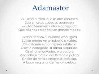 Adamastor
37«…Uma

nuvem, que os ares escurece,
Sobre nossas cabeças aparece.»
38«…Tão temerosa vinha e carregada,
Que pôs nos corações um grande medo;»
39«Não

acabava, quando uma figura
Se nos mostra no ar, robusta e válida,
De disforme e grandíssima estatura;
O rosto carregado, a barba esquálida,
Os olhos encovados, e a postura
Medonha e má e a cor terrena e pálida;
Cheios de terra e crespos os cabelos,
A boca negra, os dentes amarelos.»

 