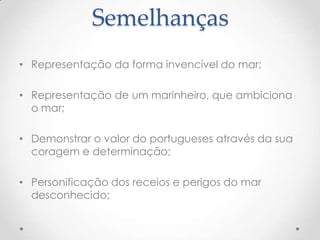 Semelhanças
• Representação da forma invencível do mar;
• Representação de um marinheiro, que ambiciona
o mar;

• Demonstrar o valor do portugueses através da sua
coragem e determinação;
• Personificação dos receios e perigos do mar
desconhecido;

 